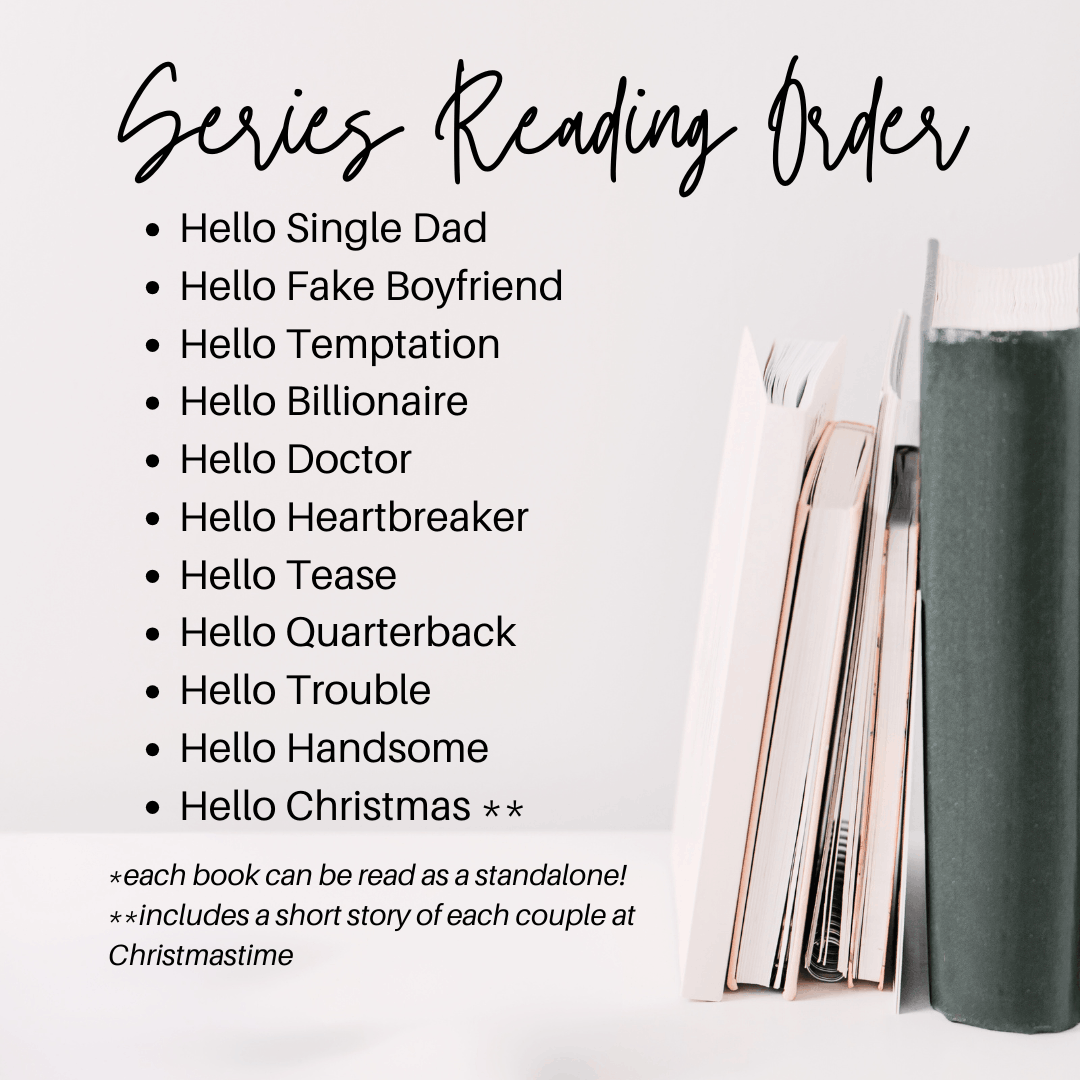 Series Reading Order
Hello Single Dad
Hello Fake Boyfriend
Hello Temptation
Hello Billionaire
Hello Doctor
Hello Heartbreaker
Hello Tease
Hello Quarterback
Hello Trouble
Hello Handsome
Hello Christmas **
*each book can be read as a standalone
includes a short story of each couple at christmas time
