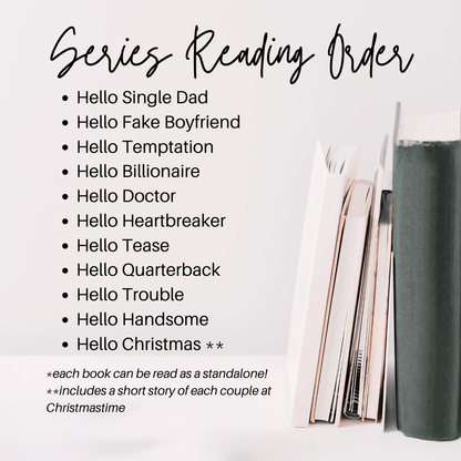 Series Reading Order
Hello Single Dad
Hello Fake Boyfriend
Hello Temptation
Hello Billionaire
Hello Doctor
Hello Heartbreaker
Hello Tease
Hello Quarterback
Hello Trouble
Hello Handsome
Hello Christmas **
*each book can be read as a standalone
includes a short story of each couple at christmas time