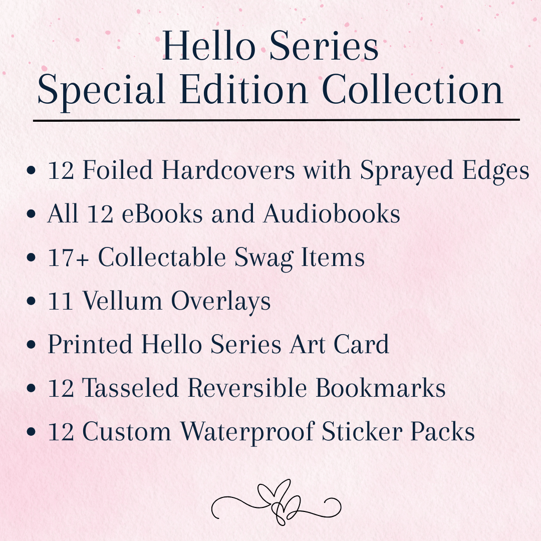Hello Series Special Edition Collection, which includes: 
12 Foiled Hardcovers with Sprayed Edges
all 12 eBooks and Audiobooks
17 plus Collectable Swag Items
11 Vellum Overlays 
Printed Hello Series Art Card
12 Tasseled Reversible Bookmarks 
12 Custom Waterproof Sticker Packs
