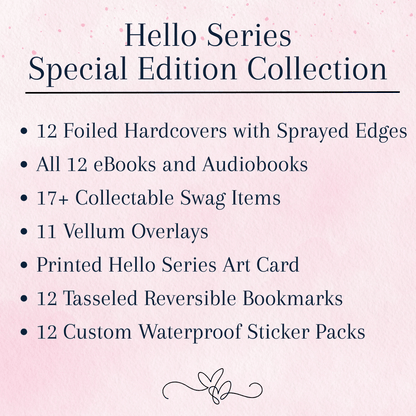Hello Series Special Edition Collection, which includes: 
12 Foiled Hardcovers with Sprayed Edges
all 12 eBooks and Audiobooks
17 plus Collectable Swag Items
11 Vellum Overlays 
Printed Hello Series Art Card
12 Tasseled Reversible Bookmarks 
12 Custom Waterproof Sticker Packs