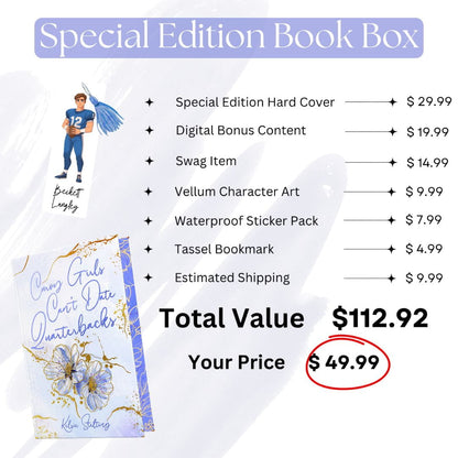 Special Edition Book Box* Special Edition Hardcover -  $29.99
* Digital Bonus Content - $19.99
* Swag Item- $14.99
* Vellum Character rt -$.99
* Waterproof Sticker Pack - $7.99
* Tassel Bookmark - $4.99
Estimated Shipping - $9.99
Total Value - $112.92
Your Price - $49.99 
To the left of the price list is a hardcover book with the title "Curvy Girls Can't Date Quarterbacks" along with art of a football player