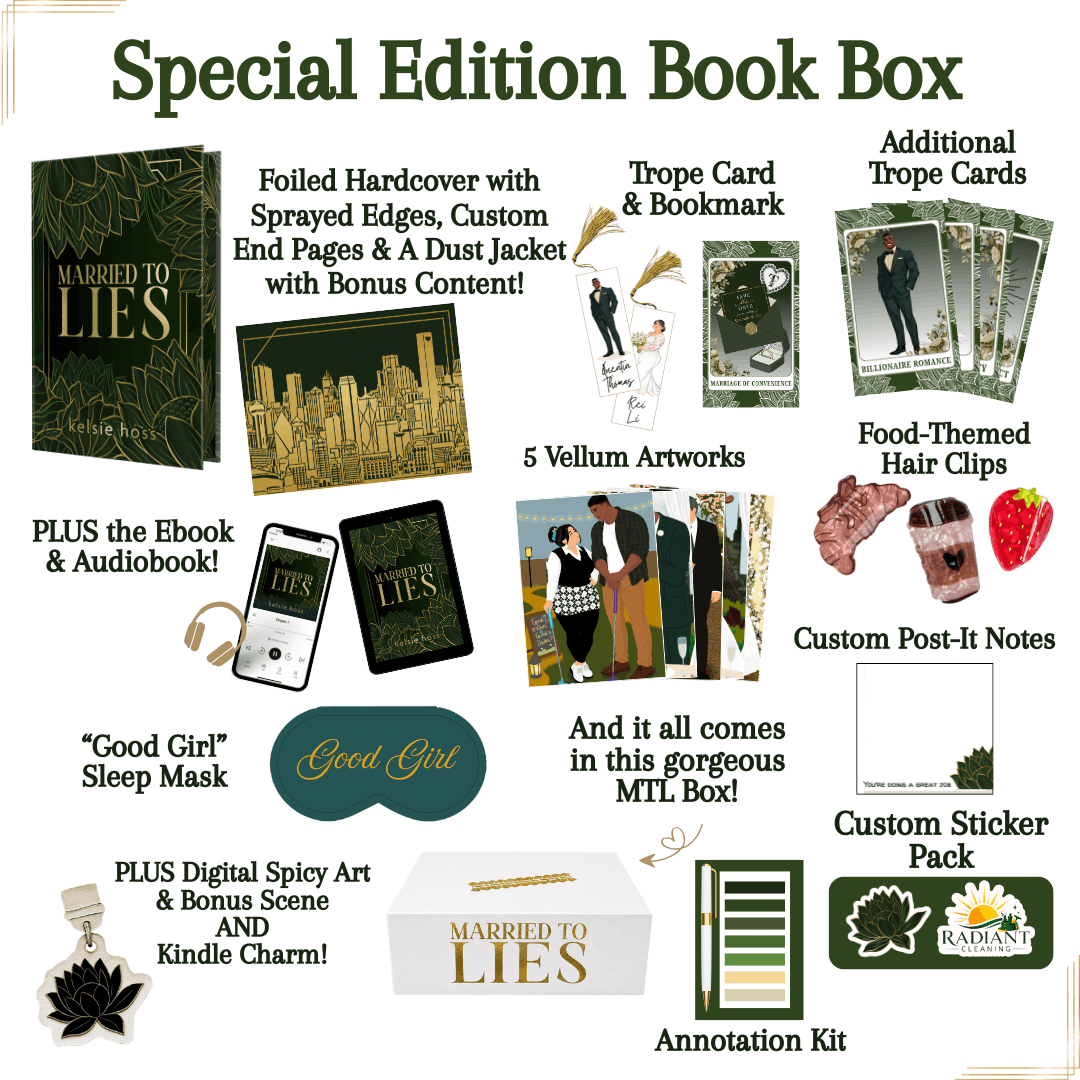 Special Edition Book Box, contains: Foiled Hardcover with sprayed edges, Custom End Pages & a dust jacket with bonus content. 
-Trope Cards & Bookmark, Additional Trope Cards 
-Plus the eBook & Audiobook
-Good Girl Sleep Mask
-Plus Digital Spicy Art & Bonus Scene AND Kindle Charm
_Custom Post-It Notes
-5 Vellum Artworks
-Food-Themed Hair Clips
-Custom Sticker Pack
-Annotation Kit
And it all comes in the gorgeous Married to Lies Box! 