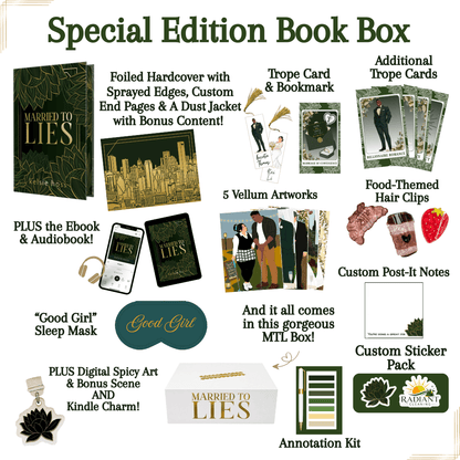 Special Edition Book Box, contains: Foiled Hardcover with sprayed edges, Custom End Pages & a dust jacket with bonus content. 
-Trope Cards & Bookmark, Additional Trope Cards 
-Plus the eBook & Audiobook
-Good Girl Sleep Mask
-Plus Digital Spicy Art & Bonus Scene AND Kindle Charm
_Custom Post-It Notes
-5 Vellum Artworks
-Food-Themed Hair Clips
-Custom Sticker Pack
-Annotation Kit
And it all comes in the gorgeous Married to Lies Box! 