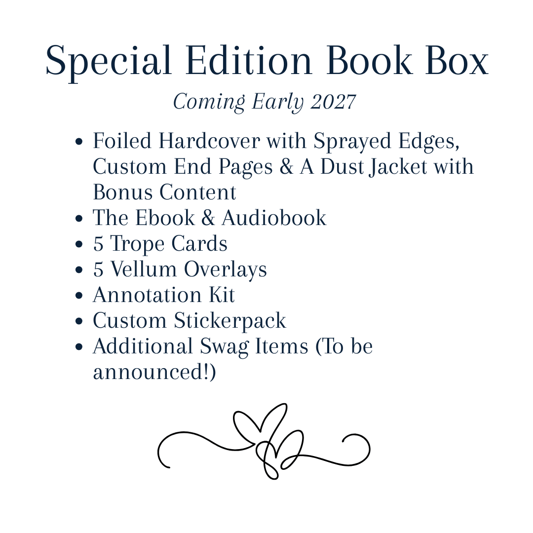 Special Edition Book Box 
Coming Early 2027! 
-Foiled Hardcover with Sprayed Edges, Custom End Page and a Dust Jacket with bonus content 
-The eBook & Audiobook
-5 Trope Cards
-5 Vellum Overlays 
-Annotation Kit
-Custom Stickerpack
Additional Swag Items (To be announced!) 