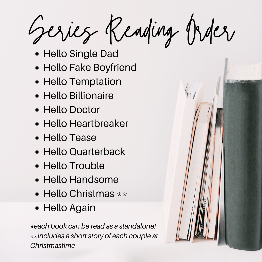 Series Reading Order
Hello Single Dad
Hello Fake Boyfriend
Hello Temptation
Hello Billionaire
Hello Doctor
Hello Heartbreaker
Hello Tease
Hello Quarterback
Hello Trouble
Hello Handsome
Hello Christmas **
Hello Again
*each book can be read as a standalone
Hello Christmas includes a short story of each couple at christmas time