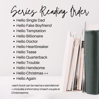 Series Reading Order
Hello Single Dad
Hello Fake Boyfriend
Hello Temptation
Hello Billionaire
Hello Doctor
Hello Heartbreaker
Hello Tease
Hello Quarterback
Hello Trouble
Hello Handsome
Hello Christmas **
Hello Again
*each book can be read as a standalone
Hello Christmas includes a short story of each couple at christmas time